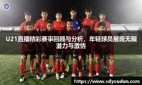 U21直播精彩赛事回顾与分析，年轻球员展现无限潜力与激情