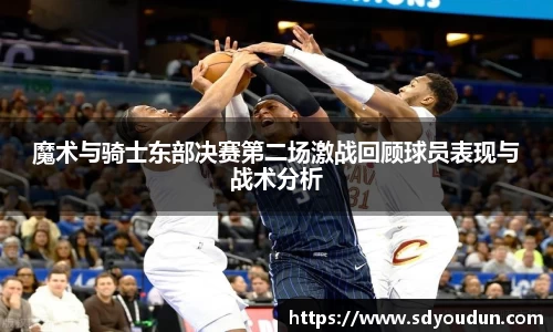 魔术与骑士东部决赛第二场激战回顾球员表现与战术分析