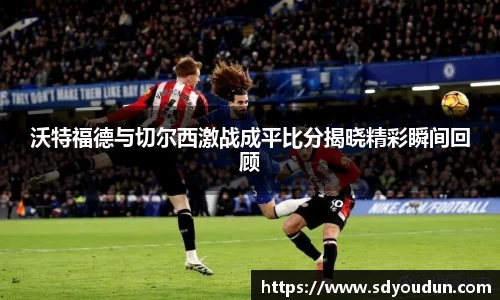 沃特福德与切尔西激战成平比分揭晓精彩瞬间回顾