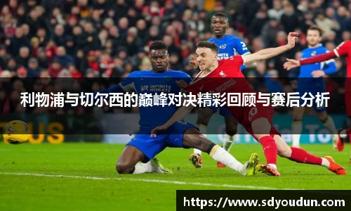 利物浦与切尔西的巅峰对决精彩回顾与赛后分析