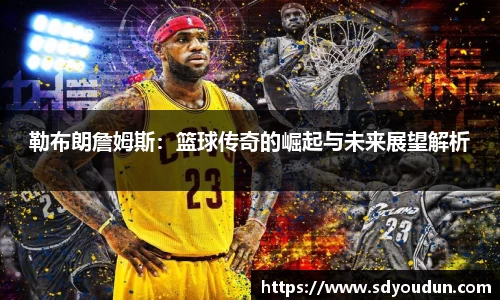 勒布朗詹姆斯：篮球传奇的崛起与未来展望解析