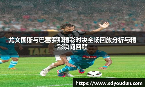 尤文图斯与巴塞罗那精彩对决全场回放分析与精彩瞬间回顾
