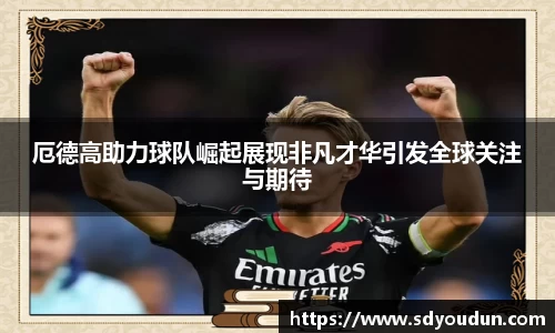 厄德高助力球队崛起展现非凡才华引发全球关注与期待