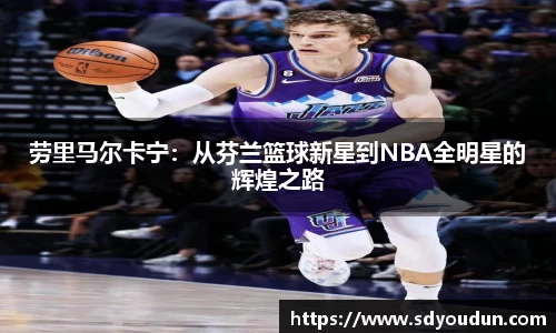 劳里马尔卡宁：从芬兰篮球新星到NBA全明星的辉煌之路