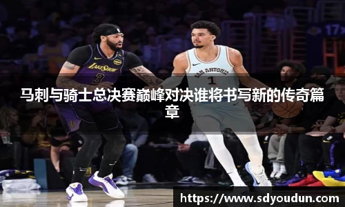 马刺与骑士总决赛巅峰对决谁将书写新的传奇篇章